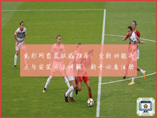 竟彩网首页权威推荐：全新功能亮点与安装方法详解，新手必看注册教程