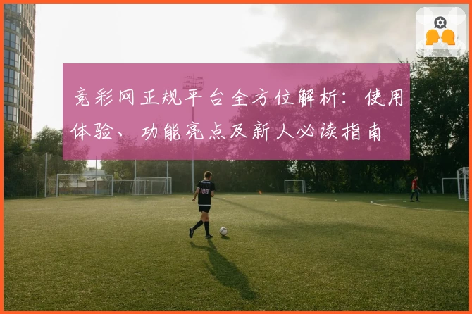 竞彩网正规平台全方位解析：使用体验、功能亮点及新人必读指南