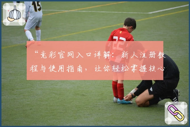 “竞彩官网入口详解：新人注册教程与使用指南，让你轻松掌握核心功能”