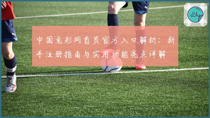 中国竞彩网首页官方入口解析：新手注册指南与实用功能亮点详解