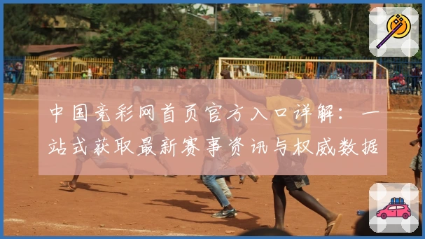 中国竞彩网首页官方入口详解：一站式获取最新赛事资讯与权威数据