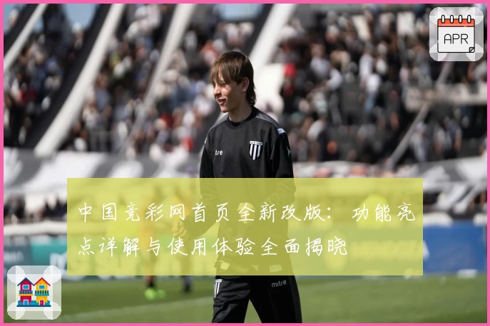 中国竞彩网首页全新改版：功能亮点详解与使用体验全面揭晓