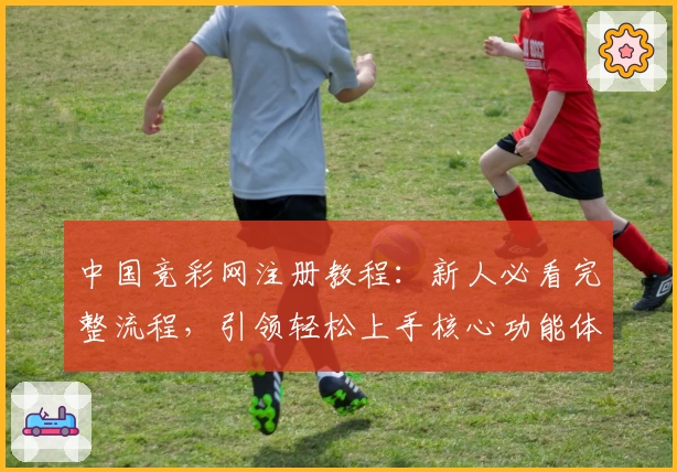 中国竞彩网注册教程：新人必看完整流程，引领轻松上手核心功能体验