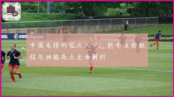 中国竞猜网官方入口：新手注册教程与功能亮点全面解析