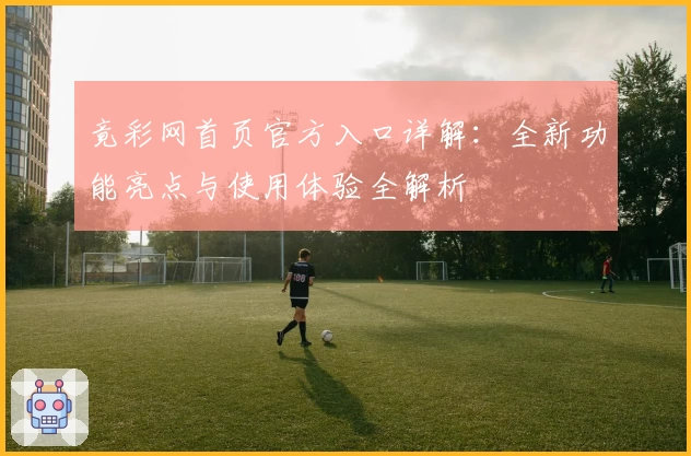 竟彩网首页官方入口详解：全新功能亮点与使用体验全解析